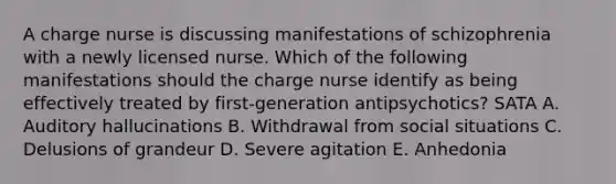 A charge nurse is discussing manifestations of schizophrenia with a newly licensed nurse. Which of the following manifestations should the charge nurse identify as being effectively treated by first-generation antipsychotics? SATA A. Auditory hallucinations B. Withdrawal from social situations C. Delusions of grandeur D. Severe agitation E. Anhedonia