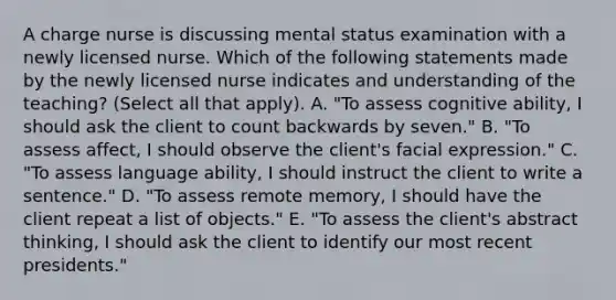 A charge nurse is discussing mental status examination with a newly licensed nurse. Which of the following statements made by the newly licensed nurse indicates and understanding of the teaching? (Select all that apply). A. "To assess cognitive ability, I should ask the client to count backwards by seven." B. "To assess affect, I should observe the client's facial expression." C. "To assess language ability, I should instruct the client to write a sentence." D. "To assess remote memory, I should have the client repeat a list of objects." E. "To assess the client's abstract thinking, I should ask the client to identify our most recent presidents."