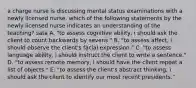 a charge nurse is discussing mental status examinations with a newly licensed nurse. which of the following statements by the newly licensed nurse indicates an understanding of the teaching? sata A. "to assess cognitive ability, i should ask the client to count backwards by sevens." B. "to assess affect, i should observe the client's facial expression." C. "to assess language ability, i should instruct the client to write a sentence." D. "to assess remote memory, i should have the client repeat a list of objects." E. "to assess the client's abstract thinking, i should ask the client to identify our most recent presidents."