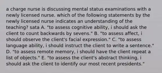 a charge nurse is discussing mental status examinations with a newly licensed nurse. which of the following statements by the newly licensed nurse indicates an understanding of the teaching? sata A. "to assess cognitive ability, i should ask the client to count backwards by sevens." B. "to assess affect, i should observe the client's facial expression." C. "to assess language ability, i should instruct the client to write a sentence." D. "to assess remote memory, i should have the client repeat a list of objects." E. "to assess the client's abstract thinking, i should ask the client to identify our most recent presidents."