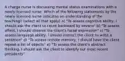 A charge nurse is discussing mental status examinations with a newly licensed nurse. Which of the following statements by the newly licensed nurse indicates an understanding of the teaching? (select all that apply) a) "To assess cognitive ability, I should ask the client to count backward by sevens" b) "To assess affect, I should observe the client's facial expression" c) "To assess language ability, I should instruct the client to write a sentence" d) "To assess remote memory, I should have the client repeat a list of objects" e) "To assess the client's abstract thinking, I should ask the client to identify our most recent presidents"