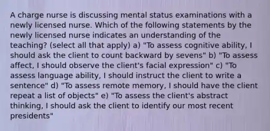 A charge nurse is discussing mental status examinations with a newly licensed nurse. Which of the following statements by the newly licensed nurse indicates an understanding of the teaching? (select all that apply) a) "To assess cognitive ability, I should ask the client to count backward by sevens" b) "To assess affect, I should observe the client's facial expression" c) "To assess language ability, I should instruct the client to write a sentence" d) "To assess remote memory, I should have the client repeat a list of objects" e) "To assess the client's abstract thinking, I should ask the client to identify our most recent presidents"