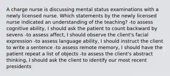 A charge nurse is discussing mental status examinations with a newly licensed nurse. Which statements by the newly licensed nurse indicated an understanding of the teaching? -to assess cognitive ability, I should ask the patient to count backward by sevens -to assess affect, I should observe the client's facial expression -to assess language ability, I should instruct the client to write a sentence -to assess remote memory, I should have the patient repeat a list of objects -to assess the client's abstract thinking, I should ask the client to identify our most recent presidents