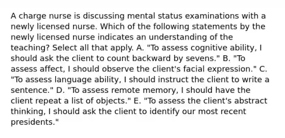 A charge nurse is discussing mental status examinations with a newly licensed nurse. Which of the following statements by the newly licensed nurse indicates an understanding of the teaching? Select all that apply. A. "To assess cognitive ability, I should ask the client to count backward by sevens." B. "To assess affect, I should observe the client's facial expression." C. "To assess language ability, I should instruct the client to write a sentence." D. "To assess remote memory, I should have the client repeat a list of objects." E. "To assess the client's abstract thinking, I should ask the client to identify our most recent presidents."