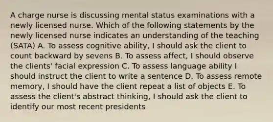 A charge nurse is discussing mental status examinations with a newly licensed nurse. Which of the following statements by the newly licensed nurse indicates an understanding of the teaching (SATA) A. To assess cognitive ability, I should ask the client to count backward by sevens B. To assess affect, I should observe the clients' facial expression C. To assess language ability I should instruct the client to write a sentence D. To assess remote memory, I should have the client repeat a list of objects E. To assess the client's abstract thinking, I should ask the client to identify our most recent presidents