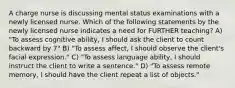 A charge nurse is discussing mental status examinations with a newly licensed nurse. Which of the following statements by the newly licensed nurse indicates a need for FURTHER teaching? A) "To assess cognitive ability, I should ask the client to count backward by 7" B) "To assess affect, I should observe the client's facial expression." C) "To assess language ability, I should instruct the client to write a sentence." D) "To assess remote memory, I should have the client repeat a list of objects."