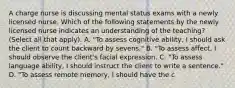 A charge nurse is discussing mental status exams with a newly licensed nurse. Which of the following statements by the newly licensed nurse indicates an understanding of the teaching? (Select all that apply). A. "To assess cognitive ability, I should ask the client to count backward by sevens." B. "To assess affect, I should observe the client's facial expression. C. "To assess language ability, I should instruct the client to write a sentence." D. "To assess remote memory, I should have the c