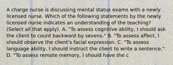 A charge nurse is discussing mental status exams with a newly licensed nurse. Which of the following statements by the newly licensed nurse indicates an understanding of the teaching? (Select all that apply). A. "To assess cognitive ability, I should ask the client to count backward by sevens." B. "To assess affect, I should observe the client's facial expression. C. "To assess language ability, I should instruct the client to write a sentence." D. "To assess remote memory, I should have the c