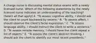 A charge nurse is discussing mental status exams with a newly licensed nurse. Which of the following statements by the newly licensed nurse indicates an understanding of the teaching? (Select all that apply) A. "To assess cognitive ability, I should ask the client to count backward by sevens." B. "To assess affect, I should observe the client's facial expression." C. "To assess language ability, I should instruct the client to write a sentence." D. "To assess remote memory, I should have the client repeat a list of objects." E. "To assess the client's abstract thinking, I should ask the client to identify our most recent presidents."