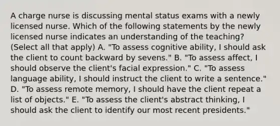 A charge nurse is discussing mental status exams with a newly licensed nurse. Which of the following statements by the newly licensed nurse indicates an understanding of the teaching? (Select all that apply) A. "To assess cognitive ability, I should ask the client to count backward by sevens." B. "To assess affect, I should observe the client's facial expression." C. "To assess language ability, I should instruct the client to write a sentence." D. "To assess remote memory, I should have the client repeat a list of objects." E. "To assess the client's abstract thinking, I should ask the client to identify our most recent presidents."