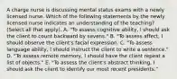 A charge nurse is discussing mental status exams with a newly licensed nurse. Which of the following statements by the newly licensed nurse indicates an understanding of the teaching? (Select all that apply). A. "To assess cognitive ability, I should ask the client to count backward by sevens." B. "To assess affect, I should observe the client's facial expression. C. "To assess language ability, I should instruct the client to write a sentence." D. "To assess remote memory, I should have the client repeat a list of objects." E. "To assess the client's abstract thinking, I should ask the client to identify our most recent presidents."