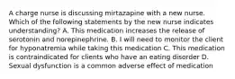 A charge nurse is discussing mirtazapine with a new nurse. Which of the following statements by the new nurse indicates understanding? A. This medication increases the release of serotonin and norepinephrine. B. I will need to monitor the client for hyponatremia while taking this medication C. This medication is contraindicated for clients who have an eating disorder D. Sexual dysfunction is a common adverse effect of medication