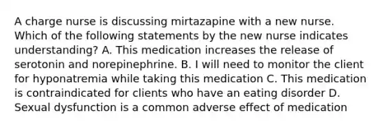 A charge nurse is discussing mirtazapine with a new nurse. Which of the following statements by the new nurse indicates understanding? A. This medication increases the release of serotonin and norepinephrine. B. I will need to monitor the client for hyponatremia while taking this medication C. This medication is contraindicated for clients who have an eating disorder D. Sexual dysfunction is a common adverse effect of medication