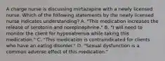 A charge nurse is discussing mirtazapine with a newly licensed nurse. Which of the following statements by the newly licensed nurse indicates understanding? A. "This medication increases the release of serotonin and norepinephrine." B. "I will need to monitor the client for hyponatremia while taking this medication." C. "This medication is contraindicated for clients who have an eating disorder." D. "Sexual dysfunction is a common adverse effect of this medication."