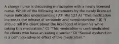 A charge nurse is discussing mirtazapine with a newly licensed nurse. Which of the following statements by the newly licensed nurse indicates understanding? ATI MH 127 A) "This medication increases the release of serotonin and norepinephrine." B) "I should tell the client about the likelihood of insomnia while taking this medication." C) "This medication is contraindicated for clients who have an eating disorder." D) "Sexual dysfunction is a common adverse effect of this medication."