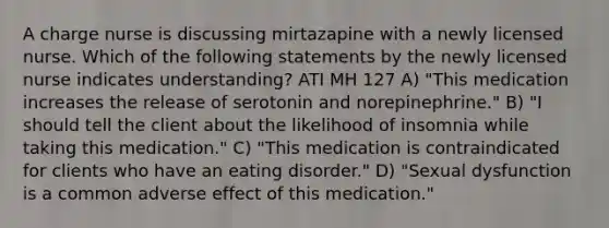 A charge nurse is discussing mirtazapine with a newly licensed nurse. Which of the following statements by the newly licensed nurse indicates understanding? ATI MH 127 A) "This medication increases the release of serotonin and norepinephrine." B) "I should tell the client about the likelihood of insomnia while taking this medication." C) "This medication is contraindicated for clients who have an eating disorder." D) "Sexual dysfunction is a common adverse effect of this medication."