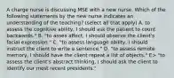 A charge nurse is discussing MSE with a new nurse. Which of the following statements by the new nurse indicates an understanding of the teaching? (select all that apply) A. to assess the cognitive ability, I should ask the patient to count backwards." B. "to asses affect, I should observe the client's facial expression." C. "to assess language ability, I should instruct the client to write a sentence." D. "to assess remote memory, I should have the client repeat a list of objects." E> "to assess the client's abstract thinking, I should ask the client to identify our most recent presidents."