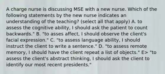 A charge nurse is discussing MSE with a new nurse. Which of the following statements by the new nurse indicates an understanding of the teaching? (select all that apply) A. to assess the cognitive ability, I should ask the patient to count backwards." B. "to asses affect, I should observe the client's facial expression." C. "to assess language ability, I should instruct the client to write a sentence." D. "to assess remote memory, I should have the client repeat a list of objects." E> "to assess the client's abstract thinking, I should ask the client to identify our most recent presidents."