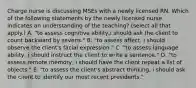 Charge nurse is discussing MSEs with a newly licensed RN. Which of the following statements by the newly licensed nurse indicates an understanding of the teaching? (select all that apply.) A. "to assess cognitive ability,i should ask the client to count backward by sevens." B. "to assess affect, i should observe the client's facial expression." C. "to assess language ability, i should instruct the client to write a sentence." D. "to assess remote memory, i should have the client repeat a list of objects." E. "to assess the client's abstract thinking, i should ask the client to identify our most recent presidents."