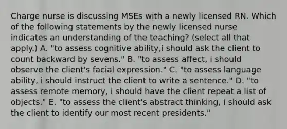 Charge nurse is discussing MSEs with a newly licensed RN. Which of the following statements by the newly licensed nurse indicates an understanding of the teaching? (select all that apply.) A. "to assess cognitive ability,i should ask the client to count backward by sevens." B. "to assess affect, i should observe the client's facial expression." C. "to assess language ability, i should instruct the client to write a sentence." D. "to assess remote memory, i should have the client repeat a list of objects." E. "to assess the client's abstract thinking, i should ask the client to identify our most recent presidents."