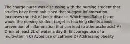 The charge nurse was discussing with the nursing student that studies have been published that suggest inflammation increases the risk of heart disease. Which modifiable factor would the nursing student target in teaching clients about prevention of inflammation that can lead to atherosclerosis? A) Drink at least 2L of water a day B) Encourage use of a multivitamin C) Avoid use of caffeine D) Addressing obesity