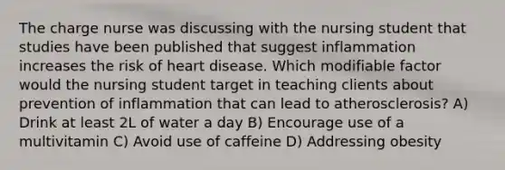 The charge nurse was discussing with the nursing student that studies have been published that suggest inflammation increases the risk of heart disease. Which modifiable factor would the nursing student target in teaching clients about prevention of inflammation that can lead to atherosclerosis? A) Drink at least 2L of water a day B) Encourage use of a multivitamin C) Avoid use of caffeine D) Addressing obesity