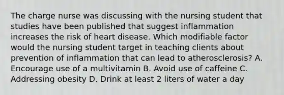 The charge nurse was discussing with the nursing student that studies have been published that suggest inflammation increases the risk of heart disease. Which modifiable factor would the nursing student target in teaching clients about prevention of inflammation that can lead to atherosclerosis? A. Encourage use of a multivitamin B. Avoid use of caffeine C. Addressing obesity D. Drink at least 2 liters of water a day