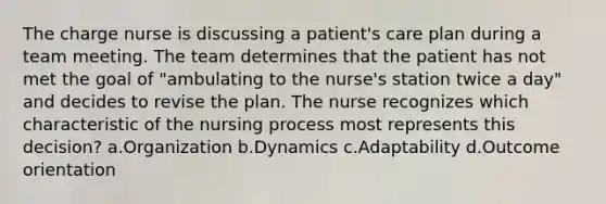 The charge nurse is discussing a patient's care plan during a team meeting. The team determines that the patient has not met the goal of "ambulating to the nurse's station twice a day" and decides to revise the plan. The nurse recognizes which characteristic of the nursing process most represents this decision? a.Organization b.Dynamics c.Adaptability d.Outcome orientation