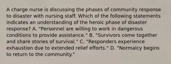 A charge nurse is discussing the phases of community response to disaster with nursing staff. Which of the following statements indicates an understanding of the heroic phase of disaster response? A. "Personnel are willing to work in dangerous conditions to provide assistance." B. "Survivors come together and share stories of survival." C. "Responders experience exhaustion due to extended relief efforts." D. "Normalcy begins to return to the community."