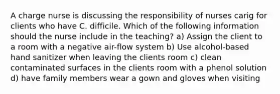 A charge nurse is discussing the responsibility of nurses carig for clients who have C. difficile. Which of the following information should the nurse include in the teaching? a) Assign the client to a room with a negative air-flow system b) Use alcohol-based hand sanitizer when leaving the clients room c) clean contaminated surfaces in the clients room with a phenol solution d) have family members wear a gown and gloves when visiting