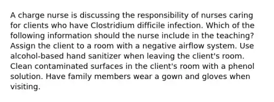 A charge nurse is discussing the responsibility of nurses caring for clients who have Clostridium difficile infection. Which of the following information should the nurse include in the teaching? Assign the client to a room with a negative airflow system. Use alcohol-based hand sanitizer when leaving the client's room. Clean contaminated surfaces in the client's room with a phenol solution. Have family members wear a gown and gloves when visiting.