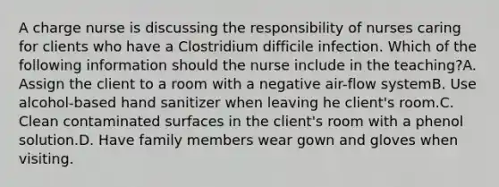 A charge nurse is discussing the responsibility of nurses caring for clients who have a Clostridium difficile infection. Which of the following information should the nurse include in the teaching?A. Assign the client to a room with a negative air-flow systemB. Use alcohol-based hand sanitizer when leaving he client's room.C. Clean contaminated surfaces in the client's room with a phenol solution.D. Have family members wear gown and gloves when visiting.