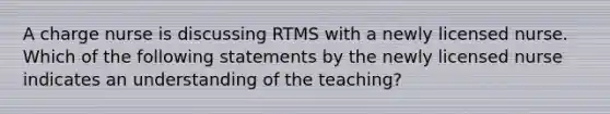 A charge nurse is discussing RTMS with a newly licensed nurse. Which of the following statements by the newly licensed nurse indicates an understanding of the teaching?