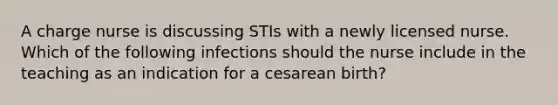 A charge nurse is discussing STIs with a newly licensed nurse. Which of the following infections should the nurse include in the teaching as an indication for a cesarean birth?