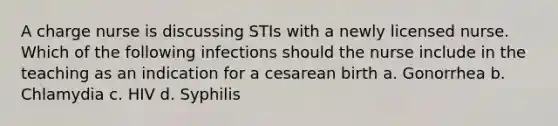 A charge nurse is discussing STIs with a newly licensed nurse. Which of the following infections should the nurse include in the teaching as an indication for a cesarean birth a. Gonorrhea b. Chlamydia c. HIV d. Syphilis