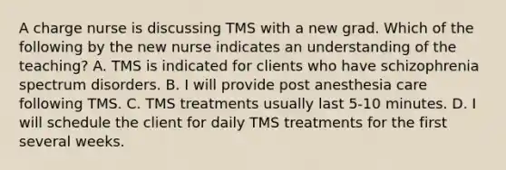 A charge nurse is discussing TMS with a new grad. Which of the following by the new nurse indicates an understanding of the teaching? A. TMS is indicated for clients who have schizophrenia spectrum disorders. B. I will provide post anesthesia care following TMS. C. TMS treatments usually last 5-10 minutes. D. I will schedule the client for daily TMS treatments for the first several weeks.