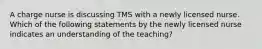 A charge nurse is discussing TMS with a newly licensed nurse. Which of the following statements by the newly licensed nurse indicates an understanding of the teaching?