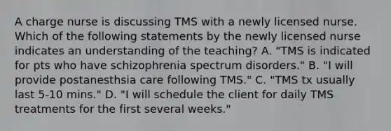 A charge nurse is discussing TMS with a newly licensed nurse. Which of the following statements by the newly licensed nurse indicates an understanding of the teaching? A. "TMS is indicated for pts who have schizophrenia spectrum disorders." B. "I will provide postanesthsia care following TMS." C. "TMS tx usually last 5-10 mins." D. "I will schedule the client for daily TMS treatments for the first several weeks."