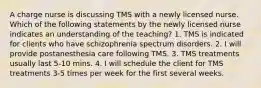 A charge nurse is discussing TMS with a newly licensed nurse. Which of the following statements by the newly licensed nurse indicates an understanding of the teaching? 1. TMS is indicated for clients who have schizophrenia spectrum disorders. 2. I will provide postanesthesia care following TMS. 3. TMS treatments usually last 5-10 mins. 4. I will schedule the client for TMS treatments 3-5 times per week for the first several weeks.