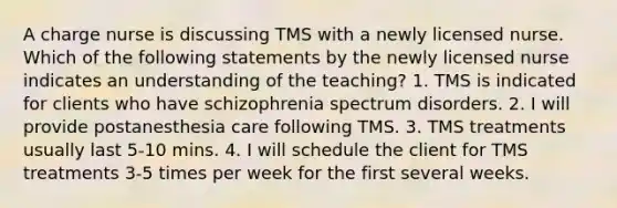 A charge nurse is discussing TMS with a newly licensed nurse. Which of the following statements by the newly licensed nurse indicates an understanding of the teaching? 1. TMS is indicated for clients who have schizophrenia spectrum disorders. 2. I will provide postanesthesia care following TMS. 3. TMS treatments usually last 5-10 mins. 4. I will schedule the client for TMS treatments 3-5 times per week for the first several weeks.