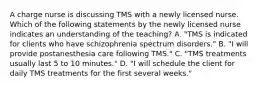 A charge nurse is discussing TMS with a newly licensed nurse. Which of the following statements by the newly licensed nurse indicates an understanding of the teaching? A. "TMS is indicated for clients who have schizophrenia spectrum disorders." B. "I will provide postanesthesia care following TMS." C. "TMS treatments usually last 5 to 10 minutes." D. "I will schedule the client for daily TMS treatments for the first several weeks."