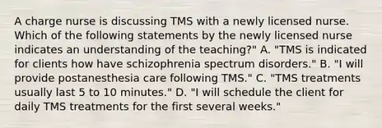 A charge nurse is discussing TMS with a newly licensed nurse. Which of the following statements by the newly licensed nurse indicates an understanding of the teaching?" A. "TMS is indicated for clients how have schizophrenia spectrum disorders." B. "I will provide postanesthesia care following TMS." C. "TMS treatments usually last 5 to 10 minutes." D. "I will schedule the client for daily TMS treatments for the first several weeks."