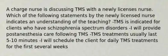 A charge nurse is discussing TMS with a newly licenses nurse. Which of the following statements by the newly licensed nurse indicates an understanding of the teaching? -TMS is indicated for clients who have schizophrenia spectrum disorders -I will provide postanesthesia care following TMS -TMS treatments usually last 5-10 minutes -I will schedule the client for daily TMS treatments for the first several weeks