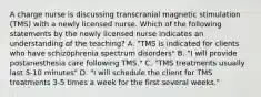 A charge nurse is discussing transcranial magnetic stimulation (TMS) with a newly licensed nurse. Which of the following statements by the newly licensed nurse indicates an understanding of the teaching? A. "TMS is indicated for clients who have schizophrenia spectrum disorders" B. "I will provide postanesthesia care following TMS." C. "TMS treatments usually last 5-10 minutes" D. "I will schedule the client for TMS treatments 3-5 times a week for the first several weeks."