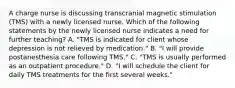 A charge nurse is discussing transcranial magnetic stimulation (TMS) with a newly licensed nurse. Which of the following statements by the newly licensed nurse indicates a need for further teaching? A. "TMS is indicated for client whose depression is not relieved by medication." B. "I will provide postanesthesia care following TMS." C. "TMS is usually performed as an outpatient procedure." D. "I will schedule the client for daily TMS treatments for the first several weeks."