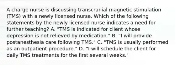 A charge nurse is discussing transcranial magnetic stimulation (TMS) with a newly licensed nurse. Which of the following statements by the newly licensed nurse indicates a need for further teaching? A. "TMS is indicated for client whose depression is not relieved by medication." B. "I will provide postanesthesia care following TMS." C. "TMS is usually performed as an outpatient procedure." D. "I will schedule the client for daily TMS treatments for the first several weeks."