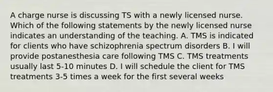 A charge nurse is discussing TS with a newly licensed nurse. Which of the following statements by the newly licensed nurse indicates an understanding of the teaching. A. TMS is indicated for clients who have schizophrenia spectrum disorders B. I will provide postanesthesia care following TMS C. TMS treatments usually last 5-10 minutes D. I will schedule the client for TMS treatments 3-5 times a week for the first several weeks