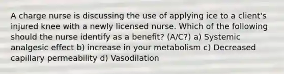 A charge nurse is discussing the use of applying ice to a client's injured knee with a newly licensed nurse. Which of the following should the nurse identify as a benefit? (A/C?) a) Systemic analgesic effect b) increase in your metabolism c) Decreased capillary permeability d) Vasodilation