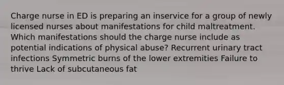 Charge nurse in ED is preparing an inservice for a group of newly licensed nurses about manifestations for child maltreatment. Which manifestations should the charge nurse include as potential indications of physical abuse? Recurrent urinary tract infections Symmetric burns of the lower extremities Failure to thrive Lack of subcutaneous fat