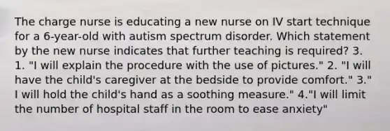 The charge nurse is educating a new nurse on IV start technique for a 6-year-old with autism spectrum disorder. Which statement by the new nurse indicates that further teaching is required? 3. 1. "I will explain the procedure with the use of pictures." 2. "I will have the child's caregiver at the bedside to provide comfort." 3." I will hold the child's hand as a soothing measure." 4."I will limit the number of hospital staff in the room to ease anxiety"